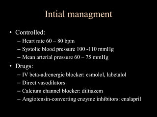 Intial managment
• Controlled:
– Heart rate 60 – 80 bpm
– Systolic blood pressure 100 -110 mmHg
– Mean arterial pressure 60 – 75 mmHg
• Drugs:
– IV beta-adrenergic blocker: esmolol, labetalol
– Direct vasodilators
– Calcium channel blocker: diltiazem
– Angiotensin-converting enzyme inhibitors: enalapril
 