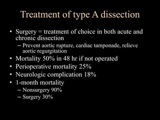 Treatment of type A dissection
• Surgery = treatment of choice in both acute and
chronic dissection
– Prevent aortic rupture, cardiac tamponade, relieve
aortic regurgitation
• Mortality 50% in 48 hr if not operated
• Perioperative mortality 25%
• Neurologic complication 18%
• 1-month mortality
– Nonsurgery 90%
– Surgery 30%
 