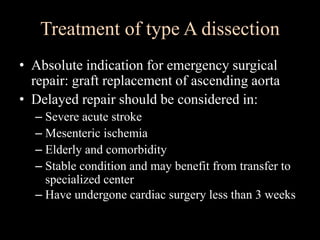 • Absolute indication for emergency surgical
repair: graft replacement of ascending aorta
• Delayed repair should be considered in:
– Severe acute stroke
– Mesenteric ischemia
– Elderly and comorbidity
– Stable condition and may benefit from transfer to
specialized center
– Have undergone cardiac surgery less than 3 weeks
Treatment of type A dissection
 