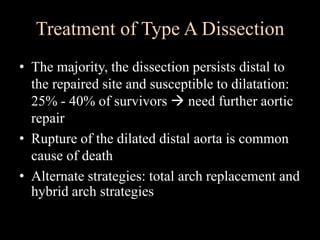 Treatment of Type A Dissection
• The majority, the dissection persists distal to
the repaired site and susceptible to dilatation:
25% - 40% of survivors  need further aortic
repair
• Rupture of the dilated distal aorta is common
cause of death
• Alternate strategies: total arch replacement and
hybrid arch strategies
 