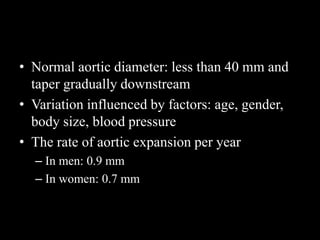 • Normal aortic diameter: less than 40 mm and
taper gradually downstream
• Variation influenced by factors: age, gender,
body size, blood pressure
• The rate of aortic expansion per year
– In men: 0.9 mm
– In women: 0.7 mm
 