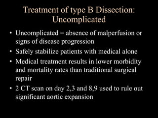 Treatment of type B Dissection:
Uncomplicated
• Uncomplicated = absence of malperfusion or
signs of disease progression
• Safely stabilize patients with medical alone
• Medical treatment results in lower morbidity
and mortality rates than traditional surgical
repair
• 2 CT scan on day 2,3 and 8,9 used to rule out
significant aortic expansion
 