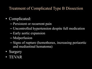 Treatment of Complicated Type B Dissection
• Complicated:
– Persistent or recurrent pain
– Uncontrolled hypertension despite full medication
– Early aortic expansion
– Malperfusion
– Signs of rupture (hemothorax, increasing periaortic
and mediastinal hematoma)
• Surgery
• TEVAR
 