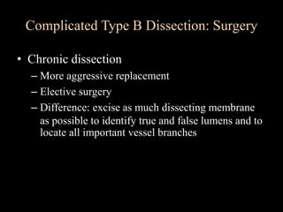 • Chronic dissection
– More aggressive replacement
– Elective surgery
– Difference: excise as much dissecting membrane
as possible to identify true and false lumens and to
locate all important vessel branches
Complicated Type B Dissection: Surgery
 