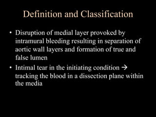 Definition and Classification
• Disruption of medial layer provoked by
intramural bleeding resulting in separation of
aortic wall layers and formation of true and
false lumen
• Intimal tear in the initiating condition 
tracking the blood in a dissection plane within
the media
 
