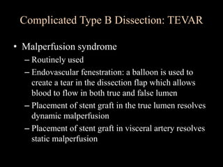 Complicated Type B Dissection: TEVAR
• Malperfusion syndrome
– Routinely used
– Endovascular fenestration: a balloon is used to
create a tear in the dissection flap which allows
blood to flow in both true and false lumen
– Placement of stent graft in the true lumen resolves
dynamic malperfusion
– Placement of stent graft in visceral artery resolves
static malperfusion
 