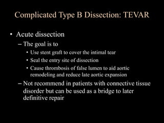 • Acute dissection
– The goal is to
• Use stent graft to cover the intimal tear
• Seal the entry site of dissection
• Cause thrombosis of false lumen to aid aortic
remodeling and reduce late aortic expansion
– Not recommend in patients with connective tissue
disorder but can be used as a bridge to later
definitive repair
Complicated Type B Dissection: TEVAR
 