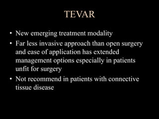 TEVAR
• New emerging treatment modality
• Far less invasive approach than open surgery
and ease of application has extended
management options especially in patients
unfit for surgery
• Not recommend in patients with connective
tissue disease
 
