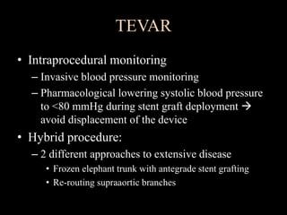 TEVAR
• Intraprocedural monitoring
– Invasive blood pressure monitoring
– Pharmacological lowering systolic blood pressure
to <80 mmHg during stent graft deployment 
avoid displacement of the device
• Hybrid procedure:
– 2 different approaches to extensive disease
• Frozen elephant trunk with antegrade stent grafting
• Re-routing supraaortic branches
 