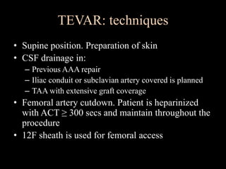 TEVAR: techniques
• Supine position. Preparation of skin
• CSF drainage in:
– Previous AAA repair
– Iliac conduit or subclavian artery covered is planned
– TAA with extensive graft coverage
• Femoral artery cutdown. Patient is heparinized
with ACT ≥ 300 secs and maintain throughout the
procedure
• 12F sheath is used for femoral access
 