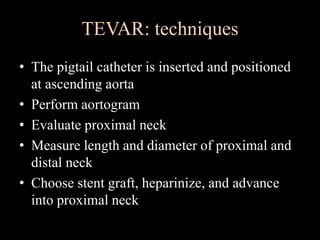 TEVAR: techniques
• The pigtail catheter is inserted and positioned
at ascending aorta
• Perform aortogram
• Evaluate proximal neck
• Measure length and diameter of proximal and
distal neck
• Choose stent graft, heparinize, and advance
into proximal neck
 