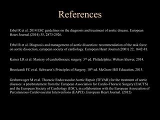 References
Erbel R et al. 2014 ESC guidelines on the diagnosis and treatment of aortic disease. European
Heart Journal.(2014) 35, 2873-2926.
Erbel R et al. Diagnosis and management of aortic dissection: recommendation of the task force
on aortic dissection, european society of cardiology. European Heart Journal.(2001) 22, 1642-81.
Kaiser LR et al. Mastery of cardiothoracic surgery. 3rd ed. Philadelphia: Wolters kluwer, 2014.
Brunicardi FC et al. Schwartz’s Principles of Surgery. 10th ed. McGraw-Hill Education, 2015.
Grabenwoger M et al. Thoracic Endovascular Aortic Repair (TEVAR) for the treatment of aortic
diseases: a positstatement from the European Association for Cardio-Thoracic Surgery (EACTS)
and the European Society of Cardiology (ESC), in collaboration with the European Association of
Percutaneous Cardiovascular Interventions (EAPCI) .European Heart Journal. (2012)
 