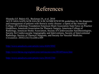 References
Hiratzka LF, Bakris GL, Beckman JA, et al. 2010
ACCF/AHA/AATS/ACR/ASA/SCA/SCAI/SIR/STS/SVM guidelines for the diagnosis
and management of patients with thoracic aortic disease: a report of the American
College of Cardiology Foundation/American Heart Association Task Force on Practice
Guidelines, American Association for Thoracic Surgery, American College of
Radiology, American Stroke Association, Society of Cardiovascular Anesthesiologists,
Society for Cardiovascular Angiography and Interventions, Society of Interventional
Radiology, Society of Thoracic Surgeons, and Society for Vascular Medicine.
Circulation. 2010;121(13):e266-e369
http://www.annalscts.com/article/view/4169/5092
http://www.hkma.org/english/cme/onlinecme/cme201605main.htm
http://www.annalscts.com/article/view/2014/2744
 