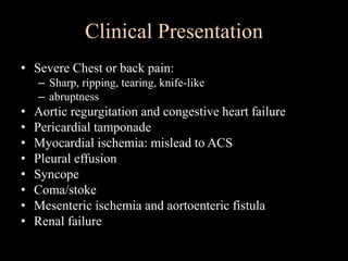 Clinical Presentation
• Severe Chest or back pain:
– Sharp, ripping, tearing, knife-like
– abruptness
• Aortic regurgitation and congestive heart failure
• Pericardial tamponade
• Myocardial ischemia: mislead to ACS
• Pleural effusion
• Syncope
• Coma/stoke
• Mesenteric ischemia and aortoenteric fistula
• Renal failure
 