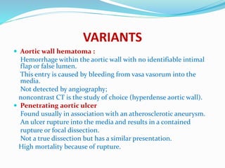 VARIANTS
 Aortic wall hematoma :
Hemorrhage within the aortic wall with no identifiable intimal
flap or false lumen.
This entry is caused by bleeding from vasa vasorum into the
media.
Not detected by angiography;
noncontrast CT is the study of choice (hyperdense aortic wall).
 Penetrating aortic ulcer
Found usually in association with an atherosclerotic aneurysm.
An ulcer rupture into the media and results in a contained
rupture or focal dissection.
Not a true dissection but has a similar presentation.
High mortality because of rupture.
 