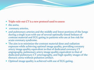  Triple-rule-out CT is a new protocol used to assess
 the aorta,
 coronary arteries,
 and pulmonary arteries and the middle and lower portions of the lungs
during a single scan with use of several optimally timed boluses of
contrast material and ECG gating in patients who are at low risk for
acute coronary syndrome.
 The aim is to minimize the contrast material dose and radiation
exposure while achieving optimal image quality, providing coronary
artery image quality equivalent to that of dedicated coronary CT
angiography, pulmonary artery image quality equivalent to that of
dedicated pulmonary CT arteriography, and high-quality images of the
thoracic aorta without pulsation artifact.
 Optimal image quality is achieved with use of ECG gating.
 
