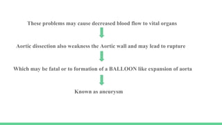 These problems may cause decreased blood flow to vital organs
Aortic dissection also weakness the Aortic wall and may lead to rupture
Which may be fatal or to formation of a BALLOON like expansion of aorta
Known as aneurysm
 