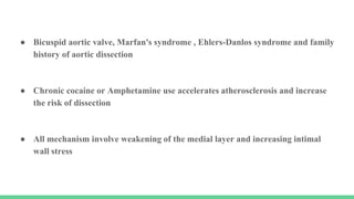 ● Bicuspid aortic valve, Marfan's syndrome , Ehlers-Danlos syndrome and family
history of aortic dissection
● Chronic cocaine or Amphetamine use accelerates atherosclerosis and increase
the risk of dissection
● All mechanism involve weakening of the medial layer and increasing intimal
wall stress
 