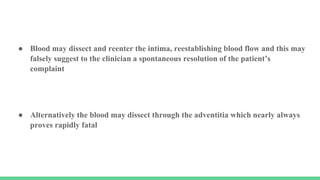 ● Blood may dissect and reenter the intima, reestablishing blood flow and this may
falsely suggest to the clinician a spontaneous resolution of the patient’s
complaint
● Alternatively the blood may dissect through the adventitia which nearly always
proves rapidly fatal
 