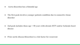 ● Aorta dissection has a bimodal age
● The first peak involves younger patients condition due to connective tissue
disorder
● 2nd peak includes those age > 50 years with chronic HTN and/or Ischemic heart
disease
● Prior aortic disease/dissection is a risk factor for recurrent
 