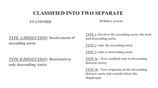 CLASSIFIED INTO TWO SEPARATE
STANFORD
TYPE A DISSECTION: Involvement of
ascending aorta
TYPE B DISSECTION: Restricted to
only descending Aorta
DeBakey system
TYPE 1: Involves the ascending aorta, the arch
and descending aorta
TYPE 2: only the ascending aorta
TYPE 3: only to descending aorta
TYPE 3a : Tear confined only to descending
thoracic artery
TYPE 3b : Tear originates in the descending
thoracic aorta and extends below the
diaphragm
 