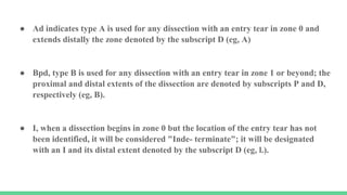 ● Ad indicates type A is used for any dissection with an entry tear in zone 0 and
extends distally the zone denoted by the subscript D (eg, A)
● Bpd, type B is used for any dissection with an entry tear in zone 1 or beyond; the
proximal and distal extents of the dissection are denoted by subscripts P and D,
respectively (eg, B).
● I, when a dissection begins in zone 0 but the location of the entry tear has not
been identified, it will be considered "Inde- terminate"; it will be designated
with an I and its distal extent denoted by the subscript D (eg, l.).
 