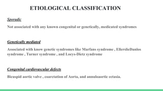 ETIOLOGICAL CLASSIFICATION
Sporadic
Not associated with any known congenital or genetically, medicated syndromes
Genetically mediated
Associated with know genetic syndromes like Marfans syndrome , EllerslieDanlos
syndrome , Turner syndrome , and Loeys-Dietz syndrome
Congenital cardiovascular defects
Bicuspid aortic valve , coarctation of Aorta, and annuloaortic ectasia.
 