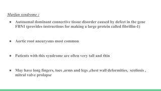 Marfan syndrome :
● Autosomal dominant connective tissue disorder caused by defect in the gene
FBN1 (provides instructions for making a large protein called fibrillin-1)
● Aortic root aneurysms most common
● Patients with this syndrome are often very tall and thin
● May have long fingers, toes ,arms and legs ,chest wall deformities, scoliosis ,
mitral valve prolapse
 