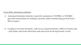 Loeys Dietz Aneurysm syndrome :
● Autosomal dominate disorder caused by mutation in TGFBR1 or TGFBR2
(provides instructions for making a protein called transforming growth factor
Beta receptor
● Leading to arterial tortuosity ,wide set eye (hypertelorism) , bifid or broad uvula
, cleft palate and aortic dissection and aneurysm involving branch vessels
 