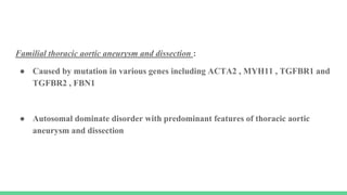 Familial thoracic aortic aneurysm and dissection :
● Caused by mutation in various genes including ACTA2 , MYH11 , TGFBR1 and
TGFBR2 , FBN1
● Autosomal dominate disorder with predominant features of thoracic aortic
aneurysm and dissection
 