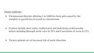 Turner syndrome :
● Chromosomal disorder affecting 1 in 2,000 live born girls caused by the
complete or partial loss of second sex chromosome
● Features include short statue ,webbed neck and underlying cardiovascular
defects including Bicuspid aortic valve in 25% and Coarctation of Aorta in 12%
● Turners patients are at increased risk of aortic dissection
 
