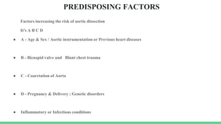 PREDISPOSING FACTORS
Factors increasing the risk of aortic dissection
It's A B C D
● A - Age & Sex / Aortic instrumentation or Previous heart diseases
● B - Bicuspid valve and Blunt chest trauma
● C - Coarctation of Aorta
● D - Pregnancy & Delivery ; Genetic disorders
● Inflammatory or Infectious conditions
 