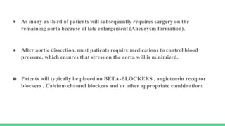 ● As many as third of patients will subsequently requires surgery on the
remaining aorta because of late enlargement (Aneurysm formation).
● After aortic dissection, most patients require medications to control blood
pressure, which ensures that stress on the aorta will is minimized.
● Patents will typically be placed on BETA-BLOCKERS , angiotensin receptor
blockers , Calcium channel blockers and or other appropriate combinations
 