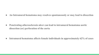 ● An Intramural hematoma may resolves spontaneously or may lead to dissection
● Penetrating atherosclerosis ulcer can lead to intramural hematoma aortic
dissection (or) perforation of the aorta
● Intramural hematoma affects female individuals in approximately 62% of cases
 
