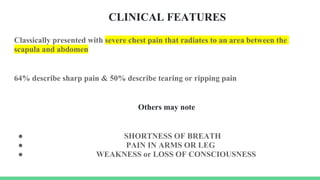 CLINICAL FEATURES
Classically presented with severe chest pain that radiates to an area between the
scapula and abdomen
64% describe sharp pain & 50% describe tearing or ripping pain
Others may note
● SHORTNESS OF BREATH
● PAIN IN ARMS OR LEG
● WEAKNESS or LOSS OF CONSCIOUSNESS
 