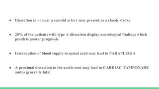 ● Dissection in or near a carotid artery may present as a classic stroke
● 20% of the patients with type A dissection display neurological findings which
predicts poorer prognosis
● Interruption of blood supply to spinal cord may lead to PARAPLEGIA
● A proximal dissection to the aortic root may lead to CARDIAC TAMPONADE
and is generally fatal
 