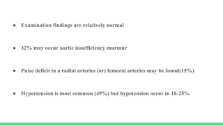 ● Examination findings are relatively normal
● 32% may occur aortic insufficiency murmur
● Pulse deficit in a radial arteries (or) femoral arteries may be found(15%)
● Hypertension is most common (49%) but hypotension occur in 18-25%
 