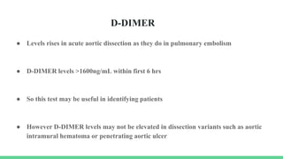 D-DIMER
● Levels rises in acute aortic dissection as they do in pulmonary embolism
● D-DIMER levels >1600ng/mL within first 6 hrs
● So this test may be useful in identifying patients
● However D-DIMER levels may not be elevated in dissection variants such as aortic
intramural hematoma or penetrating aortic ulcer
 