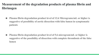 Measurement of the degradation products of plasma fibrin and
fibrinogen
● Plasma fibrin degradation product level of 12.6 Micrograms/mL or higher is
suggestive of possibility of aortic dissection with false lumen in symptomatic
patients
● Plasma fibrin degradation product level of 5.6 microgram/mL or higher is
suggestive of the possibility of dissection with complete thrombosis of the false
lumen
 