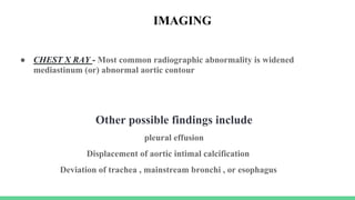 ● CHEST X RAY - Most common radiographic abnormality is widened
mediastinum (or) abnormal aortic contour
Other possible findings include
pleural effusion
Displacement of aortic intimal calcification
Deviation of trachea , mainstream bronchi , or esophagus
IMAGING
 