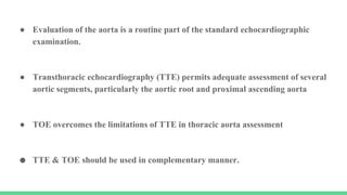 ● Evaluation of the aorta is a routine part of the standard echocardiographic
examination.
● Transthoracic echocardiography (TTE) permits adequate assessment of several
aortic segments, particularly the aortic root and proximal ascending aorta
● TOE overcomes the limitations of TTE in thoracic aorta assessment
● TTE & TOE should be used in complementary manner.
 