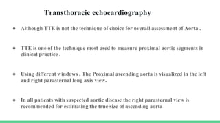 Transthoracic echocardiography
● Although TTE is not the technique of choice for overall assessment of Aorta .
● TTE is one of the technique most used to measure proximal aortic segments in
clinical practice .
● Using different windows , The Proximal ascending aorta is visualized in the left
and right parasternal long axis view.
● In all patients with suspected aortic disease the right parasternal view is
recommended for estimating the true size of ascending aorta
 