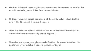 ● Modified subcostal views may in some cases (more in children) be helpful , but
here the ascending aorta is far from the transducer .
● All these views also permit assessment of the Aortic valve , which is often
involved in diseases of the ascending aorta
● From this windows aortic Coarctation can be visualized and functionally
evaluated by continous-wave by colour doppler.
● Dilatation and Aneurysm, plaque , calcification, thrombus or a dissection
membrane are detectable if image quality is sufficient
 
