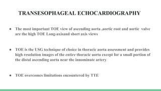 TRANSESOPHAGEAL ECHOCARDIOGRAPHY
● The most important TOE view of ascending aorta ,aortic root and aortic valve
are the high TOE Long-axisand short axis views
● TOE is the USG technique of choice in thoracic aorta assessment and provides
high resolution images of the entire thoracic aorta except for a small portion of
the distal ascending aorta near the innominate artery
● TOE overcomes limitations encountered by TTE
 