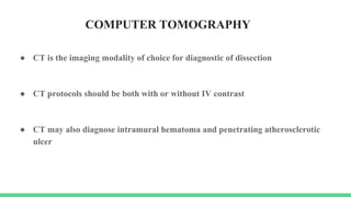 ● CT is the imaging modality of choice for diagnostic of dissection
● CT protocols should be both with or without IV contrast
● CT may also diagnose intramural hematoma and penetrating atherosclerotic
ulcer
COMPUTER TOMOGRAPHY
 