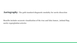 Aortography- The gold standard diagnostic modality for aortic dissection
Benefits includes accurate visualization of the true and false lumen , intimal flap,
aortic regurgitation arteries
 