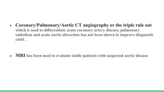 ● Coronary/Pulmonary/Aortic CT angiography or the triple rule out
which is used to differentiate acute coronary artery disease, pulmonary
embolism and acute aortic dissection has not been shown to improve diagnostic
yield .
● MRI has been used to evaluate stable patients with suspected aortic disease
 