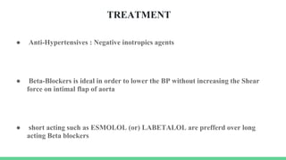 TREATMENT
● Anti-Hypertensives : Negative inotropics agents
● Beta-Blockers is ideal in order to lower the BP without increasing the Shear
force on intimal flap of aorta
● short acting such as ESMOLOL (or) LABETALOL are prefferd over long
acting Beta blockers
 