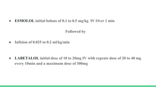 ● ESMOLOL initial bolous of 0.1 to 0.5 mg/kg IV Over 1 min
Followed by
● Infision of 0.025 to 0.2 ml/kg/min
● LABETALOL initial dose of 10 to 20mg IV with repeate dose of 20 to 40 mg
every 10min and a maximum dose of 300mg
 