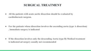 SURGICAL TREATMENT
● All the patients with acute aortic dissection should be evaluated by
cardiothoracic surgeon.
● For the patients whose dissection involves the ascending aorta (type A dissection)
, immediate surgery is indicated
● If the dissection involves only the descending Aorta (type B) Medical treatment
is indicated ad surgery usually not recommended
 
